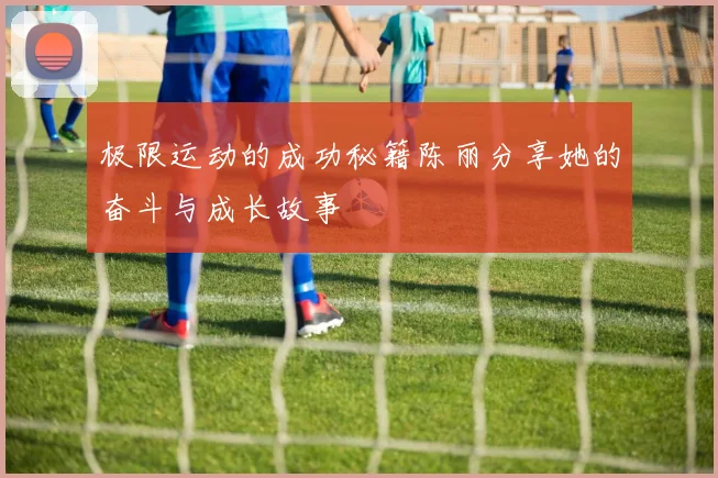 极限运动的成功秘籍陈丽分享她的奋斗与成长故事