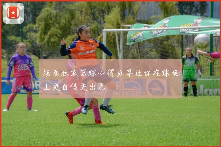 杨丽独家篮球心得分享让你在球场上更自信更出色