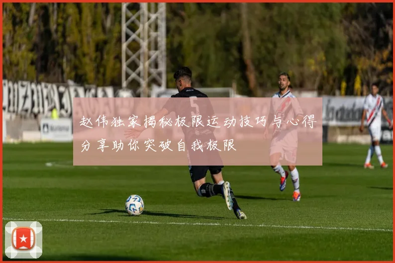 赵伟独家揭秘极限运动技巧与心得分享助你突破自我极限