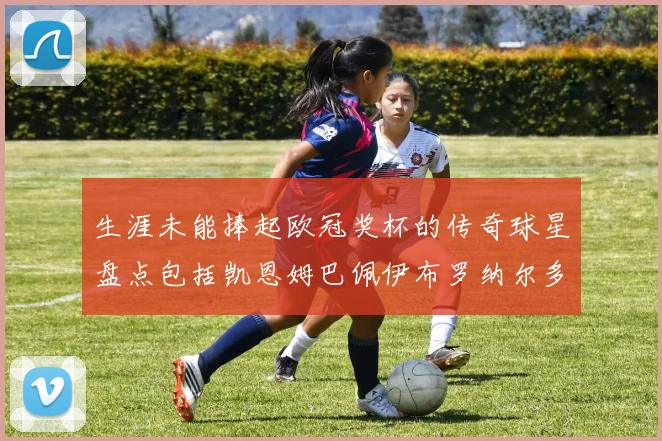 生涯未能捧起欧冠奖杯的传奇球星盘点包括凯恩姆巴佩伊布罗纳尔多等