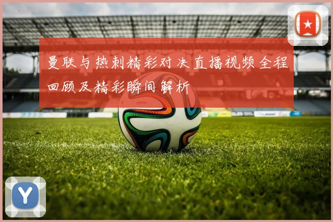 曼联与热刺精彩对决直播视频全程回顾及精彩瞬间解析