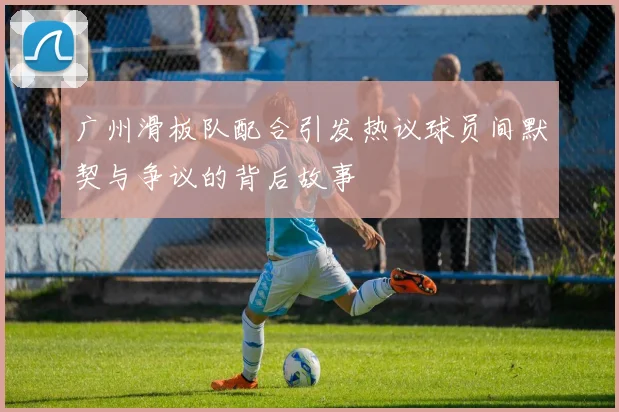 广州滑板队配合引发热议球员间默契与争议的背后故事
