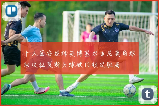 十人国安逆转英博塞尔吉尼奥角球助攻拉莫斯头球破门锁定胜局